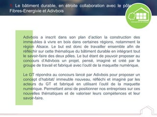 Adivbois a inscrit dans son plan d’action la construction des
immeubles à vivre en bois dans certaines régions, notamment la
région Alsace. Le but est donc de travailler ensemble afin de
réfléchir sur cette thématique du bâtiment durable en intégrant tout
le savoir-faire des deux pôles. Le but étant de pouvoir proposer au
concours d’Adivbois un projet, pensé, imaginé et créé par le
groupe de travail et fabriqué avec l’outil de la maquette numérique.
Le GT répondra au concours lancé par Adivbois pour proposer un
concept d’habitat/ immeuble nouveau, réfléchi et imaginé par les
acteurs du GT et fabriqué en utilisant l’outil de la maquette
numérique. Permettant ainsi de positionner nos entreprises sur ces
nouvelles thématiques et de valoriser leurs compétences et leur
savoir-faire.
1. Le bâtiment durable, en étroite collaboration avec le pôle
Fibres-Energivie et Adivbois
 