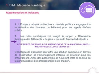 1. BIM : Maquette numérique
1 . L’Europe a adopté la directive « marchés publics » engageant la
modélisation des données du bâtiment pour les appels d’offres
publics.
2 . Les outils numériques ont intégré le rapport « Rénovation
thermique des Bâtiments » du plan « Nouvelle France Industrielle »
POLE FIBRES ENERGIVIE, POLE AMENAGEMENT DE LA MAISON D’ALSACE ET
INNOVATHEQUE ALSACE GRAND- EST
Ont décidé de s’associer pour offrir une solution commune en termes
de construction et d’aménagement intérieur et extérieur pour les
prescripteurs. Ainsi, des passerelles se noueront entre le secteur de
la construction et de l’aménagement de la maison.
Réglementations et incitations
 