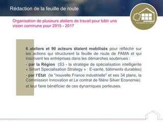 6 ateliers et 90 acteurs étaient mobilisés pour réfléchir sur
les actions qui structurent la feuille de route de PAMA et qui
inscrivent les entreprises dans les démarches soutenues :
- par la Région (S3 - la stratégie de spécialisation intelligente
« Smart Specialisation Strategy » : E-santé, bâtiments durables)
- par l’Etat (la "nouvelle France industrielle" et ses 34 plans, la
Commission Innovation et Le contrat de filière Silver Economie)
et leur faire bénéficier de ces dynamiques porteuses.
Organisation de plusieurs ateliers de travail pour bâtir une
vision commune pour 2015 - 2017
Rédaction de la feuille de route
 