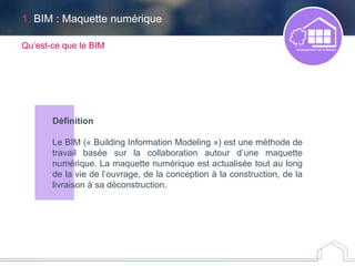 Définition
Le BIM (« Building Information Modeling ») est une méthode de
travail basée sur la collaboration autour d’une maquette
numérique. La maquette numérique est actualisée tout au long
de la vie de l’ouvrage, de la conception à la construction, de la
livraison à sa déconstruction.
Qu’est-ce que le BIM
1. BIM : Maquette numérique
 