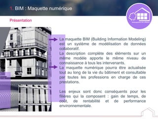 Présentation
La maquette BIM (Building Information Modeling)
est un système de modélisation de données
collaboratif.
La description complète des éléments sur un
même modèle apporte le même niveau de
connaissance à tous les intervenants.
La maquette numérique pourra être actualisée
tout au long de la vie du bâtiment et consultable
par toutes les professions en charge de ces
prestations.
Les enjeux sont donc conséquents pour les
filières qui la composent : gain de temps, de
coût, de rentabilité et de performance
environnementale.
1. BIM : Maquette numérique
 