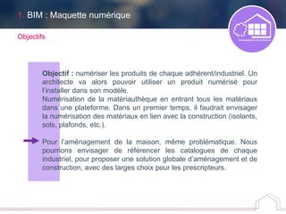 Objectif : numériser les produits de chaque adhérent/industriel. Un
architecte va alors pouvoir utiliser un produit numérisé pour
l’installer dans son modèle.
Numérisation de la matériauthèque en entrant tous les matériaux
dans une plateforme. Dans un premier temps, il faudrait envisager
la numérisation des matériaux en lien avec la construction (isolants,
sols, plafonds, etc.).
Pour l’aménagement de la maison, même problématique. Nous
pourrions envisager de référencer les catalogues de chaque
industriel, pour proposer une solution globale d’aménagement et de
construction, avec des larges choix pour les prescripteurs.
Objectifs
1. BIM : Maquette numérique
 