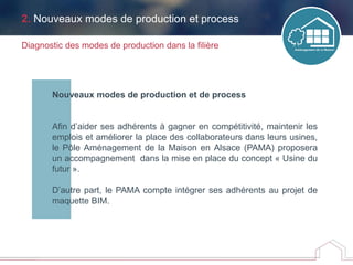 Nouveaux modes de production et de process
Afin d’aider ses adhérents à gagner en compétitivité, maintenir les
emplois et améliorer la place des collaborateurs dans leurs usines,
le Pôle Aménagement de la Maison en Alsace (PAMA) proposera
un accompagnement dans la mise en place du concept « Usine du
futur ».
D’autre part, le PAMA compte intégrer ses adhérents au projet de
maquette BIM.
Diagnostic des modes de production dans la filière
2. Nouveaux modes de production et process
 