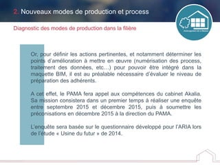 Or, pour définir les actions pertinentes, et notamment déterminer les
points d’amélioration à mettre en œuvre (numérisation des process,
traitement des données, etc…) pour pouvoir être intégré dans la
maquette BIM, il est au préalable nécessaire d’évaluer le niveau de
préparation des adhérents.
A cet effet, le PAMA fera appel aux compétences du cabinet Akalia.
Sa mission consistera dans un premier temps à réaliser une enquête
entre septembre 2015 et décembre 2015, puis à soumettre les
préconisations en décembre 2015 à la direction du PAMA.
L’enquête sera basée sur le questionnaire développé pour l’ARIA lors
de l’étude « Usine du futur » de 2014.
Diagnostic des modes de production dans la filière
2. Nouveaux modes de production et process
 