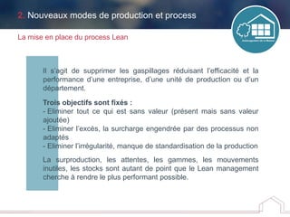 Il s’agit de supprimer les gaspillages réduisant l’efficacité et la
performance d’une entreprise, d’une unité de production ou d’un
département.
Trois objectifs sont fixés :
- Eliminer tout ce qui est sans valeur (présent mais sans valeur
ajoutée)
- Eliminer l’excès, la surcharge engendrée par des processus non
adaptés
- Eliminer l’irrégularité, manque de standardisation de la production
La surproduction, les attentes, les gammes, les mouvements
inutiles, les stocks sont autant de point que le Lean management
cherche à rendre le plus performant possible.
2. Nouveaux modes de production et process
La mise en place du process Lean
 