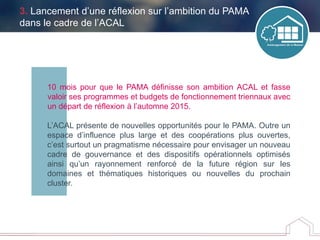 10 mois pour que le PAMA définisse son ambition ACAL et fasse
valoir ses programmes et budgets de fonctionnement triennaux avec
un départ de réflexion à l’automne 2015.
L’ACAL présente de nouvelles opportunités pour le PAMA. Outre un
espace d’influence plus large et des coopérations plus ouvertes,
c’est surtout un pragmatisme nécessaire pour envisager un nouveau
cadre de gouvernance et des dispositifs opérationnels optimisés
ainsi qu’un rayonnement renforcé de la future région sur les
domaines et thématiques historiques ou nouvelles du prochain
cluster.
3. Lancement d’une réflexion sur l’ambition du PAMA
dans le cadre de l’ACAL
 