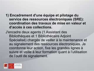 1) Encadrement d'une équipe et pilotage du service des ressources électroniques (SRE): coordination des travaux de mise en valeur et d’accès à ces collections. J'encadre deux agents (1 Assistant des Bibliothèques et 1 Bibliothécaire Adjoint Spécialisé) chargés de veiller à la maintenance et au signalement des ressources électroniques. Je coordonne leur action, fixe les grandes lignes à suivre et veille à leur formation quant à l’utilisation de l’outil de signalement. 