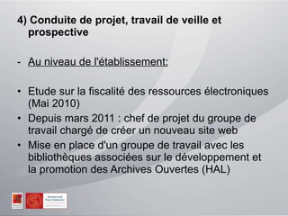 4) Conduite de projet, travail de veille et prospective Au niveau de l'établissement: Etude sur la fiscalité des ressources électroniques (Mai 2010) Depuis mars 2011 : chef de projet du groupe de travail chargé de créer un nouveau site web Mise en place d'un groupe de travail avec les bibliothèques associées sur le développement et la promotion des Archives Ouvertes (HAL) 