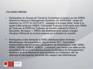 - Au niveau national:  Participation au Groupe de Travail du Consortium Couperin sur les ERMS (Electronic Resource Management Systems). En 2008-2009 : phase de rédaction du CCTP. En 2010-2011 : passage à la phase pilote. Suite à un appel d'offre porté par l'ABES, l'Université Toulouse 3 fait partie avec l'INSA de Toulouse, le PRES de Toulouse, et d'autres institutions (Paris 5 Descartes, Bordeaux 1, INRIA) des établissements pilotes chargés d'évaluer l'efficacité du produit proposé par le titulaire du marché. Participation à titre bénévole à l'IABD (Interassociation Archives-Bibliothèques- Documentation), depuis février 2011. Association représentative des principales associations de bibliothèques (ABF, ADBU, ADBS, ADDNB, ADBDP, ADBGV…) exerçant une mission de veille sur les propositions de loi et de lobbying auprès du Ministère de l'Enseignement Supérieur et de la Recherche ainsi qu'auprès du Parlement, afin de  défendre et sauvegarder les droits des usagers des bibliothèques. 