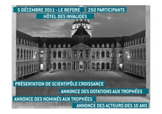 5 DÉCEMBRE 2011 - LE BEFORE 250 PARTICIPANTS
           HÔTEL DES INVALIDES




PRÉSENTATION DE SCIENTIPÔLE CROISSANCE
                    ANNONCE DES DOTATIONS AUX TROPHÉES
ANNONCE DES NOMINÉS AUX TROPHÉES
                           ANNONCE DES ACTEURS DES 10 ANS
 