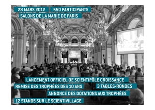 28 MARS 2012    550 PARTICIPANTS
  SALONS DE LA MARIE DE PARIS




     LANCEMENT OFFICIEL DE SCIENTIPÔLE CROISSANCE
REMISE DES TROPHÉES DES 10 ANS       3 TABLES-RONDES
               ANNONCE DES DOTATIONS AUX TROPHÉES
12 STANDS SUR LE SCIENTIVILLAGE
 