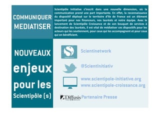 Scientipôle Initiative s’inscrit dans une nouvelle dimension, où la
                  communication prend une part importante. En effet, la reconnaissance
COMMUNIQUER       du dispositif déployé sur le territoire d’Ile de France est un élément
                  important pour nos financeurs, nos lauréats et notre équipe. Avec le

MEDIATISER
                  lancement de Scientipôle Croissance et de son bouquet de services à
                  destination des lauréats, il est vital de médiatiser ces dispositifs pour les
                  acteurs qui les soutiennent, pour ceux qui les accompagnent et pour ceux
                  qui en bénéficient.




NOUVEAUX                               Scientinetwork


enjeux                                 @ScientInitiativ

                                       www.scientipole-initiative.org
pour les                               www.scientipole-croissance.org

Scientipôle (s)                         Partenaire Presse
 