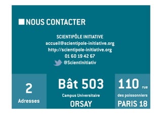 NOUS CONTACTER
                SCIENTIPÔLE INITIATIVE
           accueil@scientipole-initiative.org
            http://scientipole-initiative.org
                    01 60 19 42 67
                    @ScientInitiativ




  2              Bât 503 110                                 rue
                   Campus Universitaire         des poissonniers
Adresses
                       ORSAY                    PARIS 18
 