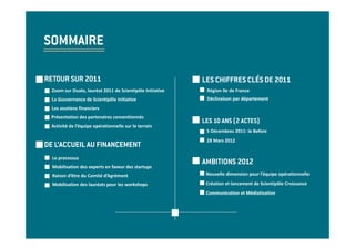SOMMAIRE

RETOUR SUR 2011                                            LES CHIFFRES CLÉS DE 2011
  Zoom sur Dualo, lauréat 2011 de Scientipôle Initiative    Région Ile de France
  La Gouvernance de Scientipôle Initiative                  Déclinaison par département
  Les soutiens financiers
  Présentation des partenaires conventionnés
                                                           LES 10 ANS (2 ACTES)
 Activité de l’équipe opérationnelle sur le terrain
                                                            5 Décembres 2011: le Before
                                                            28 Mars 2012
DE L’ACCUEIL AU FINANCEMENT
  Le processus
                                                           AMBITIONS 2012
  Mobilisation des experts en faveur des startups
  Raison d’être du Comité d’Agrément                        Nouvelle dimension pour l’équipe opérationnelle

  Mobilisation des lauréats pour les workshops              Création et lancement de Scientipôle Croissance
                                                            Communication et Médiatisation
 