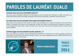 PAROLES DE LAURÉAT: DUALO
Comment avez-vous connu Scientipôle Initiative ?
Nous avons connu Scientipôle Initiative tout d'abord grâce au Centre Francilien de I’Innovation. En effet, nous étions à un
stade d’avancement parfait (fin de R&D, amorçage commercial) pour prétendre à l’obtention du prêt d’honneur.


Les raisons qui vous ont poussées à faire appel à Scientipôle Initiative ?
Nous étions au tout début de notre activité et comme nous travaillions sur un projet d'innovation, nous avions besoin
d'aide à l'amorçage pour terminer notre programme de R&D, pour définir le positionnement marketing et préparer la
commercialisation de notre offre. Autant de conseils que nous avons trouvé avec Scientipôle Initiative, conseils vitaux
quand on débute.


Comment jugez-vous les prestations (audit, expertise...) ?
Nous avons participé à plusieurs séances informatives (workshops) et à chaque fois, nous avons apprécié la qualité des
intervenants et la pertinence des thèmes abordés. De plus, nous voyons régulièrement notre chargé d’affaires avec qui
nous faisons le point sur notre projet.



                                                                                                        DUALO
                                                         BRUNO VERBRUGGHE                               LAUREAT

                                                                                                      2011
 