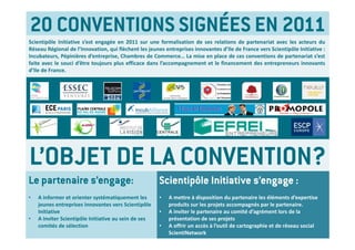 20 CONVENTIONS SIGNÉES EN 2011
Scientipôle Initiative s’est engagée en 2011 sur une formalisation de ses relations de partenariat avec les acteurs du
Réseau Régional de l’Innovation, qui flèchent les jeunes entreprises innovantes d’Ile de France vers Scientipôle Initiative :
Incubateurs, Pépinières d’entreprise, Chambres de Commerce… La mise en place de ces conventions de partenariat s’est
faite avec le souci d’être toujours plus efficace dans l’accompagnement et le financement des entrepreneurs innovants
d’Ile de France.




L’OBJET DE LA CONVENTION?
Le partenaire s’engage:                                Scientipôle Initiative s’engage :
•   A informer et orienter systématiquement les        •   A mettre à disposition du partenaire les éléments d’expertise 
    jeunes entreprises innovantes vers Scientipôle         produits sur les projets accompagnés par le partenaire.  
    Initiative                                         •   A inviter le partenaire au comité d’agrément lors de la 
•   A inviter Scientipôle Initiative au sein de ses        présentation de ses projets
    comités de sélection                               •   A offrir un accès à l’outil de cartographie et de réseau social 
                                                           ScientiNetwork
 