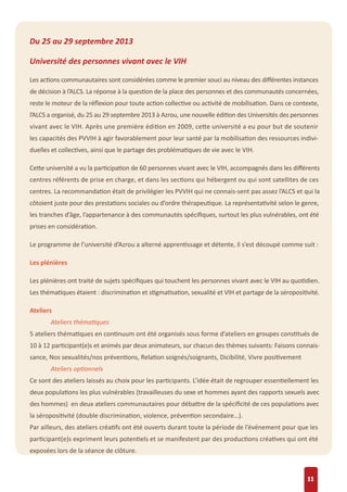 Du 25 au 29 septembre 2013
Université des personnes vivant avec le VIH
Les actions communautaires sont considérées comme le premier souci au niveau des diﬀérentes instances
de décision à l’ALCS. La réponse à la question de la place des personnes et des communautés concernées,
reste le moteur de la réﬂexion pour toute action collective ou activité de mobilisation. Dans ce contexte,
l’ALCS a organisé, du 25 au 29 septembre 2013 à Azrou, une nouvelle édition des Universités des personnes
vivant avec le VIH. Après une première édition en 2009, cette université a eu pour but de soutenir
les capacités des PVVIH à agir favorablement pour leur santé par la mobilisation des ressources indivi-
duelles et collectives, ainsi que le partage des problématiques de vie avec le VIH.
Cette université a vu la participation de 60 personnes vivant avec le VIH, accompagnés dans les diﬀérents
centres référents de prise en charge, et dans les sections qui hébergent ou qui sont satellites de ces
centres. La recommandation était de privilégier les PVVIH qui ne connais-sent pas assez l’ALCS et qui la
côtoient juste pour des prestations sociales ou d’ordre thérapeutique. La représentativité selon le genre,
les tranches d’âge, l’appartenance à des communautés spéciﬁques, surtout les plus vulnérables, ont été
prises en considération.
Le programme de l’université d’Azrou a alterné apprentissage et détente, il s’est découpé comme suit :
Les plénières
Les plénières ont traité de sujets spéciﬁques qui touchent les personnes vivant avec le VIH au quotidien.
Les thématiques étaient : discrimination et stigmatisation, sexualité et VIH et partage de la séropositivité.
Ateliers
Ateliers thématiques
5 ateliers thématiques en continuum ont été organisés sous forme d’ateliers en groupes constitués de
10 à 12 participant(e)s et animés par deux animateurs, sur chacun des thèmes suivants: Faisons connais-
sance, Nos sexualités/nos préventions, Relation soignés/soignants, Dicibilité, Vivre positivement
Ateliers optionnels
Ce sont des ateliers laissés au choix pour les participants. L’idée était de regrouper essentiellement les
deux populations les plus vulnérables (travailleuses du sexe et hommes ayant des rapports sexuels avec
des hommes) en deux ateliers communautaires pour débattre de la spéciﬁcité de ces populations avec
la séropositivité (double discrimination, violence, prévention secondaire…).
Par ailleurs, des ateliers créatifs ont été ouverts durant toute la période de l’événement pour que les
participant(e)s expriment leurs potentiels et se manifestent par des productions créatives qui ont été
exposées lors de la séance de clôture.
11
 