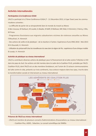 Activités internationales
Participation à la Conférence ICASA
L’ALCS a participé à la 17ème Conférence ICASA (7 - 11 Décembre 2013, à Cape Town) avec les commu-
nications suivantes :
- La diﬃculté de parler de sa séropositivité dans le monde du travail au Maroc
A Ben moussa, M Karkouri, M Loukid, A Abadie, N Raﬁf, O Mellouk, MK Hilali, H Himmich, E Henry, J Otis,
M Preau
- Programme d’assistance aux migrants subsahariens victimes de violences sexuelles au Maroc
F.Rhoufrani, H. Himmich
- Des actions de veille et de plaidoyer : de la réaction à l'action. Expérience d'une ONG 2010 - Mai 2013
M A Douraidi, H. Himmich
- Utilisation du préservatif chez les travailleuses du sexe dans la région de Fès : expérience d’une clinique mobile
B Loudyi, H. Himmich
Activités de plaidoyer au niveau international
L’ALCS a contribué à diverses actions de plaidoyer pour le ﬁnancement de la lutte contre l’infection à VIH
dans les pays du Sud. Ces actions ont été menées dans le cadre de la Coalition PLUS, présidée par l’ALCS.
Coalition PLUS, dont l’ALCS est un des membres fondateurs, est l'union de 13 acteurs communautaires
de lutte contre le sida, présents sur trois continents, tous acteurs majeurs dans leur pays, inscrits dans
la transformation sociale et intervenant au niveau international.
Présence de l’ALCS au niveau international
- L’ALCS est membre de plusieurs conseils d’administrations d’associations au niveau international :
- Coalition Plus, AIDES, Sidaction, Le conseil scientiﬁque de l’ANRSs
15
 