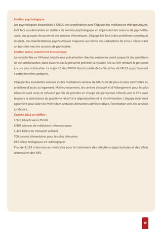 Soutien psychologique
Les psychologues disponibles à l’ALCS, en coordination avec l’équipe des médiateurs thérapeutiques,
font face aux demandes en matière de soutien psychologique en organisant des séances de psychothé-
rapie, des groupes de parole et des séances thématiques. L’équipe fait face à des problèmes somatiques
discrets, des manifestations psychiatriques majeures ou même des «situations de crise» nécessitant
un transfert vers les services de psychiatrie.
Soutien social, matériel et économique
La maladie liée au VIH peut induire une précarisation chez les personnes ayant jusque-là des conditions
de vie satisfaisantes; dans d'autres cas la précarité précède la maladie liée au VIH rendant la personne
encore plus vulnérable. La majorité des PVVIH faisant partie de la ﬁle active de l’ALCS appartiennent
à cette dernière catégorie.
L’équipe des assistantes sociales et des médiateurs sociaux de l’ALCS est de plus en plus confrontée au
problème d'accès au logement. Malheureusement, les centres d’accueil et d’hébergement pour les plus
démunis sont rares et refusent parfois de prendre en charge des personnes infectés par le VIH, avec
toujours la persistance du problème relatif à la stigmatisation et la discrimination. L’équipe intervient
également pour aider les PVVIH dans certaines démarches administratives, l’orientation vers des services
juridiques…
L’année 2013 en chiﬀre :
3.929 bénéﬁciaires PVVIH
6.969 séances de médiation thérapeutiques
1.428 billets de transport achetés
708 paniers alimentaires pour les plus démunies
823 bilans biologiques et radiologiques
Plus de 4.182 ordonnances médicales pour le traitement des infections opportunistes et des eﬀets
secondaires des ARV.
19
 