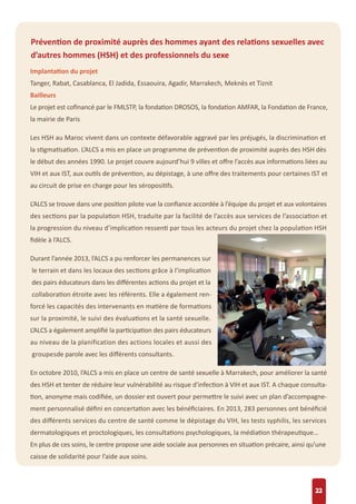 22
Prévention de proximité auprès des hommes ayant des relations sexuelles avec
d’autres hommes (HSH) et des professionnels du sexe
Implantation du projet
Tanger, Rabat, Casablanca, El Jadida, Essaouira, Agadir, Marrakech, Meknès et Tiznit
Bailleurs
Le projet est coﬁnancé par le FMLSTP, la fondation DROSOS, la fondation AMFAR, la Fondation de France,
la mairie de Paris
Les HSH au Maroc vivent dans un contexte défavorable aggravé par les préjugés, la discrimination et
la stigmatisation. L’ALCS a mis en place un programme de prévention de proximité auprès des HSH dès
le début des années 1990. Le projet couvre aujourd’hui 9 villes et oﬀre l’accès aux informations liées au
VIH et aux IST, aux outils de prévention, au dépistage, à une oﬀre des traitements pour certaines IST et
au circuit de prise en charge pour les séropositifs.
L’ALCS se trouve dans une position pilote vue la conﬁance accordée à l’équipe du projet et aux volontaires
des sections par la population HSH, traduite par la facilité de l’accès aux services de l’association et
la progression du niveau d’implication ressenti par tous les acteurs du projet chez la population HSH
ﬁdèle à l’ALCS.
Durant l’année 2013, l’ALCS a pu renforcer les permanences sur
le terrain et dans les locaux des sections grâce à l’implication
des pairs éducateurs dans les diﬀérentes actions du projet et la
collaboration étroite avec les référents. Elle a également ren-
forcé les capacités des intervenants en matière de formations
sur la proximité, le suivi des évaluations et la santé sexuelle.
L’ALCS a également ampliﬁé la participation des pairs éducateurs
au niveau de la planification des actions locales et aussi des
groupesde parole avec les diﬀérents consultants.
En octobre 2010, l’ALCS a mis en place un centre de santé sexuelle à Marrakech, pour améliorer la santé
des HSH et tenter de réduire leur vulnérabilité au risque d'infection à VIH et aux IST. A chaque consulta-
tion, anonyme mais codiﬁée, un dossier est ouvert pour permettre le suivi avec un plan d’accompagne-
ment personnalisé déﬁni en concertation avec les bénéﬁciaires. En 2013, 283 personnes ont bénéﬁcié
des diﬀérents services du centre de santé comme le dépistage du VIH, les tests syphilis, les services
dermatologiques et proctologiques, les consultations psychologiques, la médiation thérapeutique…
En plus de ces soins, le centre propose une aide sociale aux personnes en situation précaire, ainsi qu’une
caisse de solidarité pour l’aide aux soins.
 