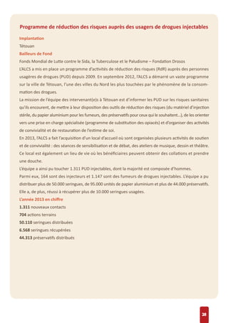 28
Programme de réduction des risques auprès des usagers de drogues injectables
Implantation
Tétouan
Bailleurs de Fond
Fonds Mondial de Lutte contre le Sida, la Tuberculose et le Paludisme – Fondation Drosos
L’ALCS a mis en place un programme d’activités de réduction des risques (RdR) auprès des personnes
usagères de drogues (PUD) depuis 2009. En septembre 2012, l’ALCS a démarré un vaste programme
sur la ville de Tétouan, l’une des villes du Nord les plus touchées par le phénomène de la consom-
mation des drogues.
La mission de l’équipe des intervenant(e)s à Tétouan est d’informer les PUD sur les risques sanitaires
qu’ils encourent, de mettre à leur disposition des outils de réduction des risques (du matériel d’injection
stérile, du papier aluminium pour les fumeurs, des préservatifs pour ceux qui le souhaitent…), de les orienter
vers une prise en charge spécialisée (programme de substitution des opiacés) et d’organiser des activités
de convivialité et de restauration de l’estime de soi.
En 2013, l’ALCS a fait l’acquisition d’un local d’accueil où sont organisées plusieurs activités de soutien
et de convivialité : des séances de sensibilisation et de débat, des ateliers de musique, dessin et théâtre.
Ce local est également un lieu de vie où les bénéﬁciaires peuvent obtenir des collations et prendre
une douche.
L’équipe a ainsi pu toucher 1.311 PUD injectables, dont la majorité est composée d’hommes.
Parmi eux, 164 sont des injecteurs et 1.147 sont des fumeurs de drogues injectables. L’équipe a pu
distribuer plus de 50.000 seringues, de 95.000 unités de papier aluminium et plus de 44.000 préservatifs.
Elle a, de plus, réussi à récupérer plus de 10.000 seringues usagées.
L’année 2013 en chiﬀre
1.311 nouveaux contacts
704 actions terrains
50.110 seringues distribuées
6.568 seringues récupérées
44.313 préservatifs distribués
 