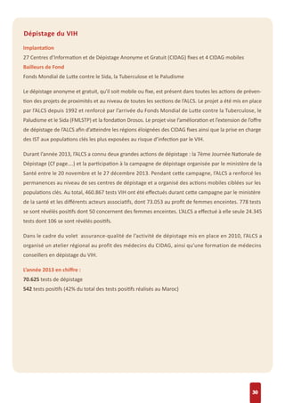 30
Dépistage du VIH
Implantation
27 Centres d’Information et de Dépistage Anonyme et Gratuit (CIDAG) ﬁxes et 4 CIDAG mobiles
Bailleurs de Fond
Fonds Mondial de Lutte contre le Sida, la Tuberculose et le Paludisme
Le dépistage anonyme et gratuit, qu'il soit mobile ou ﬁxe, est présent dans toutes les actions de préven-
tion des projets de proximités et au niveau de toutes les sections de l’ALCS. Le projet a été mis en place
par l’ALCS depuis 1992 et renforcé par l’arrivée du Fonds Mondial de Lutte contre la Tuberculose, le
Paludisme et le Sida (FMLSTP) et la fondation Drosos. Le projet vise l’amélioration et l’extension de l’oﬀre
de dépistage de l’ALCS aﬁn d’atteindre les régions éloignées des CIDAG ﬁxes ainsi que la prise en charge
des IST aux populations clés les plus exposées au risque d’infection par le VIH.
Durant l’année 2013, l’ALCS a connu deux grandes actions de dépistage : la 7ème Journée Nationale de
Dépistage (Cf page….) et la participation à la campagne de dépistage organisée par le ministère de la
Santé entre le 20 novembre et le 27 décembre 2013. Pendant cette campagne, l’ALCS a renforcé les
permanences au niveau de ses centres de dépistage et a organisé des actions mobiles ciblées sur les
populations clés. Au total, 460.867 tests VIH ont été eﬀectués durant cette campagne par le ministère
de la santé et les diﬀérents acteurs associatifs, dont 73.053 au proﬁt de femmes enceintes. 778 tests
se sont révélés positifs dont 50 concernent des femmes enceintes. L’ALCS a eﬀectué à elle seule 24.345
tests dont 106 se sont révélés positifs.
Dans le cadre du volet assurance-qualité de l’activité de dépistage mis en place en 2010, l’ALCS a
organisé un atelier régional au profit des médecins du CIDAG, ainsi qu’une formation de médecins
conseillers en dépistage du VIH.
L’année 2013 en chiﬀre :
70.625 tests de dépistage
542 tests positifs (42% du total des tests positifs réalisés au Maroc)
 