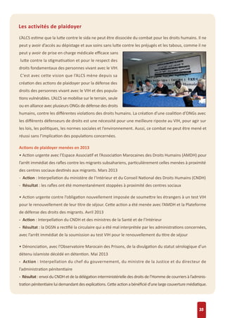 35
Les activités de plaidoyer
L’ALCS estime que la lutte contre le sida ne peut être dissociée du combat pour les droits humains. Il ne
peut y avoir d’accès au dépistage et aux soins sans lutte contre les préjugés et les tabous, comme il ne
peut y avoir de prise en charge médicale eﬃcace sans
lutte contre la stigmatisation et pour le respect des
droits fondamentaux des personnes vivant avec le VIH.
C’est avec cette vision que l’ALCS mène depuis sa
création des actions de plaidoyer pour la défense des
droits des personnes vivant avec le VIH et des popula-
tions vulnérables. L’ALCS se mobilise sur le terrain, seule
ou en alliance avec plusieurs ONGs de défense des droits
humains, contre les diﬀérentes violations des droits humains. La création d’une coalition d’ONGs avec
les diﬀérents défenseurs de droits est une nécessité pour une meilleure riposte au VIH, pour agir sur
les lois, les politiques, les normes sociales et l’environnement. Aussi, ce combat ne peut être mené et
réussi sans l’implication des populations concernées.
Actions de plaidoyer menées en 2013
• Action urgente avec l’Espace Associatif et l’Association Marocaines des Droits Humains (AMDH) pour
l’arrêt immédiat des raﬂes contre les migrants subsahariens, particulièrement celles menées à proximité
des centres sociaux destinés aux migrants. Mars 2013
- Action : Interpellation du ministère de l’Intérieur et du Conseil National des Droits Humains (CNDH)
- Résultat : les raﬂes ont été momentanément stoppées à proximité des centres sociaux
• Action urgente contre l’obligation nouvellement imposée de soumettre les étrangers à un test VIH
pour le renouvellement de leur titre de séjour. Cette action a été menée avec l’AMDH et la Plateforme
de défense des droits des migrants. Avril 2013
- Action : Interpellation du CNDH et des ministres de la Santé et de l’Intérieur
- Résultat : la DGSN a rectiﬁé la circulaire qui a été mal interprétée par les administrations concernées,
avec l’arrêt immédiat de la soumission au test VIH pour le renouvellement du titre de séjour
• Dénonciation, avec l’Observatoire Marocain des Prisons, de la divulgation du statut sérologique d’un
détenu islamiste décédé en détention. Mai 2013
- Action : Interpellation du chef du gouvernement, du ministre de la Justice et du directeur de
l’administration pénitentiaire
- Résultat : envoi du CNDH et de la délégation interministérielle des droits de l’Homme de courriers à l’adminis-
trationpénitentiaireluidemandantdesexplications.Cetteactionabénéﬁciéd’unelargecouverturemédiatique.
 