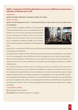 37
AMALI : Programme d’activités génératrices de revenus (AGR) pour les personnes
infectées et aﬀectées par le VIH
Implantation
Agadir, Taroudant, Marrakech, Casablanca, Rabat, Fès, Tanger
Bailleurs de Fond
Agence de Développement Social – Fonds Mondial pour la lutte contre le sida, la tuberculose
et le paludisme
Lancé en 2006, le programme AMALI est un programme
d’activités génératrices de revenus au proﬁt des personnes
infectées par le VIH, de leur entourage et des populations
les plus vulnérables à l’infection à VIH Il vise à réduire
l’impact socio-économique du VIH au sein de ces popula-
tions. Le programme a démarré en 2006, avec un ﬁnance-
ment de Sidaction Maroc et de l'Agence de Développement
Social.
Depuis 2012, ce programme bénéﬁcie d’un co-ﬁnancement du Fonds Mondial de lutte contre le Sida,
la Tuberculose et le Paludisme
Le programme est co-géré par l’ADS, l’ALCS et des associations locales de développement, permettant
ainsi un accompagnement des bénéﬁciaires allant du montage à la mise en valeur de leurs projets.
Après des débuts diﬃciles, 148 bénéﬁciaires ont pu démarrer des projets qui vont de l’épicerie à la
couture en passant par la vente de diverses marchandises, avec des budgets compris entre 5.000 et
40.000 dirhams.
Une enquête réalisée par l’ALCS en 2011 a montré que du fait de l'acquisition d'une autonomie
ﬁnancière et d’un statut social, la majorité des bénéﬁciaires ressentent une meilleure estime de soi,
des changements comportementaux et une insertion dans la société; ce qui facilite la prise en charge
médicale et psychosociale. Les résultats du projet sont encourageants, mais il reste des déﬁs à relever :
une consolidation de la gestion du programme au niveau de l'ALCS aﬁn de répondre avec plus d'eﬃcience
aux besoins budgétaires des projets, un accompagnement renforcé des bénéﬁciaires, l'élargissement
du programme à d’autres villes et à d’autres populations clés notamment les migrants et les usagers
de drogues.
L’année 2013 en chiﬀres
45 projets approuvés et ﬁnancés
917.015,85 Dirhams dédiés aux porteurs de projets
 
