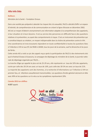 39
Allo Info Sida
Bailleurs
Ministère de la Santé – Fondation Drosos
Dans une société peu préparée à aborder les risques liés à la sexualité, l’ALCS a décidé d’oﬀrir un espace
d’intimité, de compréhension et de communication en créant la ligne d’écoute en décembre 2002.
AIS est un moyen d’obtenir anonymement une information adaptée à la compréhension des appelants,
à leur situation et à leurs besoins. Il est au service des personnes en diﬃculté face à des questions
relatives à la prévention, ou ayant des comportements à risque. C’est un instrument de prévention qui
a constitué depuis sa création, un moyen indispensable dans la chaîne de prévention contre le VIH.
Une coordinatrice et trois écoutants répondent en toute conﬁdentialité à toutes les questions liées
à l’infection à VIH et aux IST, de 9h00 à 16h00, tous les jours de la semaine, sauf le dimanche et les jours
de fériés.
Cette année AIS a noté un pic des appels reçus après la participation de l’ALCS à des évènements tels
que le festival Gnawa à Essaouira, la campagne de dépistage du ministère de la Santé, la journée natio-
nale de dépistage organisée par l’ALCS….
La tranche d’âge qui appelle le plus est de 25-29 ans, elle représente un taux de 32% des appelants,
suivie par celle des 20-24 ans avec un taux de 16%, puis celle des 30-34 ans avec un taux de 21%.
La majorité des appelants sont des hommes, à la recherche d’informations sur l’infection à VIH en
premier lieu, et infections sexuellement transmissibles. Les questions d’ordre général viennent en tête
avec 49% et les questions sur le vécu ou les symptômes représentent 20%.
L’année 2013 en chiﬀres
4.037 appels
 