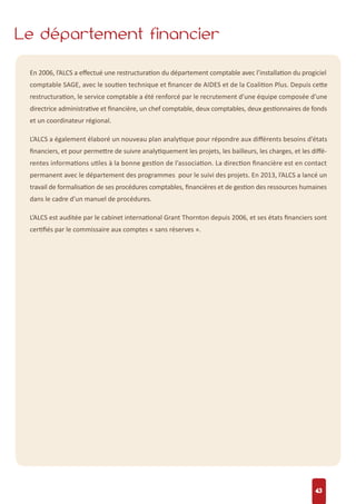 Le département financier
43
En 2006, l’ALCS a eﬀectué une restructuration du département comptable avec l’installation du progiciel
comptable SAGE, avec le soutien technique et ﬁnancer de AIDES et de la Coalition Plus. Depuis cette
restructuration, le service comptable a été renforcé par le recrutement d’une équipe composée d’une
directrice administrative et ﬁnancière, un chef comptable, deux comptables, deux gestionnaires de fonds
et un coordinateur régional.
L’ALCS a également élaboré un nouveau plan analytique pour répondre aux diﬀérents besoins d’états
ﬁnanciers, et pour permettre de suivre analytiquement les projets, les bailleurs, les charges, et les diﬀé-
rentes informations utiles à la bonne gestion de l’association. La direction ﬁnancière est en contact
permanent avec le département des programmes pour le suivi des projets. En 2013, l’ALCS a lancé un
travail de formalisation de ses procédures comptables, ﬁnancières et de gestion des ressources humaines
dans le cadre d’un manuel de procédures.
L’ALCS est auditée par le cabinet international Grant Thornton depuis 2006, et ses états ﬁnanciers sont
certiﬁés par le commissaire aux comptes « sans réserves ».
 