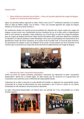 10
Octobre 2014
 2ème conférence nationale sous le thème : « Pour une nouvelle approche des usages de drogues
fondée sur la santé et les droits humains »
Après une première édition organisée en 2011, l’ALCS a tenu une 2ème
conférence nationale, le 9 octobre
2014 au siège du CNDH à Rabat, sous le thème : « Pour une nouvelle approche des usages de drogues
fondée sur la santé et les droits humains ».
De nombreuses études ont montré qu’aucune politique de réduction des risques auprès des usagers de
drogues ne peut réussir sans l’amélioration de leurs conditions de vie et la lutte contre la stigmatisation
dont ils sont victimes au quotidien. Cette conférence, qui s’inscrit dans le cadre d’un projet de plaidoyer
pour les usagers de drogues financé par l’Open Society Foundation (OSF), avait pour objectif de sensibiliser
les décideurs et l’opinion publique à cette thématique. Elle a connu la participation de représentants de la
gendarmerie royale, des forces auxiliaires, de la justice et de la société civile. A l’issue de cette rencontre,
les participants ont adopté un plan de plaidoyer d’une année. Ce plan prévoit une série d’activités et de
réunions pour la promotion du respect des droits des PUD et la dépénalisation de l’usage de drogues.
 Obtention du Label « Association Responsable»
L’ALCS est parmi les quatre premières associations marocaines qui obtiennent le label « Association
Responsable » délivré par la société Vigéo. Ce label atteste que les structures et la gouvernance de
l’association sont conformes avec le référentiel de responsabilité sociale.
L’obtention de ce label a nécessité un audit détaillé afin d’établir un diagnostic de responsabilité sociale.
L'ensemble de ce travail de décortication de notre association a pris 2 mois et a porté sur 15 critères
d’évaluation et 145 indicateurs couvrant plusieurs domaines.
Le Label «Association Responsable» est délivré pour une période de 3 ans, renouvelable sur la base
d’audits réguliers.
 