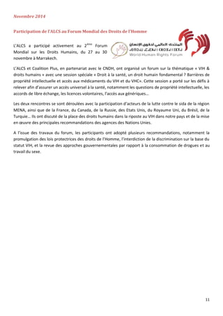 11
Novembre 2014
Participation de l’ALCS au Forum Mondial des Droits de l’Homme
L’ALCS a participé activement au 2ème
Forum
Mondial sur les Droits Humains, du 27 au 30
novembre à Marrakech.
L’ALCS et Coalition Plus, en partenariat avec le CNDH, ont organisé un forum sur la thématique « VIH &
droits humains » avec une session spéciale « Droit à la santé, un droit humain fondamental ? Barrières de
propriété intellectuelle et accès aux médicaments du VIH et du VHC». Cette session a porté sur les défis à
relever afin d’assurer un accès universel à la santé, notamment les questions de propriété intellectuelle, les
accords de libre échange, les licences volontaires, l’accès aux génériques…
Les deux rencontres se sont déroulées avec la participation d’acteurs de la lutte contre le sida de la région
MENA, ainsi que de la France, du Canada, de la Russie, des Etats Unis, du Royaume Uni, du Brésil, de la
Turquie… Ils ont discuté de la place des droits humains dans la riposte au VIH dans notre pays et de la mise
en œuvre des principales recommandations des agences des Nations Unies.
A l’issue des travaux du forum, les participants ont adopté plusieurs recommandations, notamment la
promulgation des lois protectrices des droits de l’Homme, l’interdiction de la discrimination sur la base du
statut VIH, et la revue des approches gouvernementales par rapport à la consommation de drogues et au
travail du sexe.
 