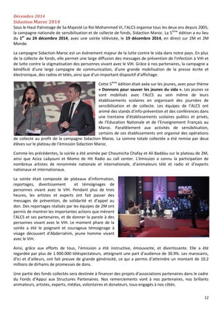 12
Décembre 2014
Sidaction Maroc 2014
Sous le Haut Patronage de Sa Majesté Le Roi Mohammed VI, l’ALCS organise tous les deux ans depuis 2005,
la campagne nationale de sensibilisation et de collecte de fonds, Sidaction Maroc. La 5ème
édition a eu lieu
du 1er
au 24 décembre 2014, avec une soirée télévisée, le 19 décembre 2014, en direct sur 2M et 2M
Monde.
La campagne Sidaction Maroc est un évènement majeur de la lutte contre le sida dans notre pays. En plus
de la collecte de fonds, elle permet une large diffusion des messages de prévention de l’infection à VIH et
de lutte contre la stigmatisation des personnes vivant avec le VIH. Grâce à nos partenaires, la campagne a
bénéficié d’une large campagne de communication, d’une grande mobilisation de la presse écrite et
électronique, des radios et télés, ainsi que d’un important dispositif d’affichage.
Cette 5ème
édition était axée sur les jeunes, avec pour thème
« Donnons pour sauver les jeunes du sida ». Les jeunes se
sont mobilisés avec l’ALCS au sein même de leurs
établissements scolaires en organisant des journées de
sensibilisation et de collecte. Les équipes de l’ALCS ont
animé des stands d’info-prévention et des conférences dans
une trentaine d’établissements scolaires publics et privés,
de l’Education Nationale et de l’Enseignement Français au
Maroc. Parallèlement aux activités de sensibilisation,
certains de ces établissements ont organisé des opérations
de collecte au profit de la campagne Sidaction Maroc. La somme totale collectée a été remise par deux
élèves sur le plateau de l’émission Sidaction Maroc.
Comme les précédentes, la soirée a été animée par Choumicha Chafay et Ali Baddou sur le plateau de 2M,
ainsi que Aziza Laâyouni et Momo de Hit Radio au call center. L’émission a connu la participation de
nombreux artistes de renommée nationale et internationale, d’animateurs télé et radio et d’experts
nationaux et internationaux.
La soirée était composée de plateaux d’information,
reportages, divertissement et témoignages de
personnes vivant avec le VIH. Pendant plus de trois
heures, les artistes et experts ont fait passer des
messages de prévention, de solidarité et d’appel au
don. Des reportages réalisés par les équipes de 2M ont
permis de montrer les importantes actions que mènent
l’ALCS et ses partenaires, et de donner la parole à des
personnes vivant avec le VIH. Le moment phare de la
soirée a été le poignant et courageux témoignage à
visage découvert d’Abderrahim, jeune homme vivant
avec le VIH.
Ainsi, grâce aux efforts de tous, l’émission a été instructive, émouvante, et divertissante. Elle a été
regardée par plus de 1.900.000 téléspectateurs, atteignant une part d’audience de 30.9%. Les marocains,
d’ici et d’ailleurs, ont fait preuve de grande générosité, ce qui a permis d’atteindre un montant de 10.2
millions de dirhams de promesses de dons.
Une partie des fonds collectés sera destinée à financer des projets d’associations partenaires dans le cadre
du Fonds d’Appui aux Structures Partenaires. Nos remerciements vont à nos partenaires, nos brillants
animateurs, artistes, experts, médias, volontaires et donateurs, tous engagés à nos côtés.
 