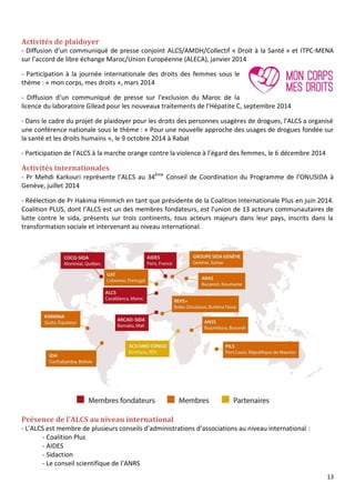 13
Activités de plaidoyer
- Diffusion d’un communiqué de presse conjoint ALCS/AMDH/Collectif « Droit à la Santé » et ITPC-MENA
sur l’accord de libre échange Maroc/Union Européenne (ALECA), janvier 2014
- Participation à la journée internationale des droits des femmes sous le
thème : « mon corps, mes droits », mars 2014
- Diffusion d’un communiqué de presse sur l’exclusion du Maroc de la
licence du laboratoire Gilead pour les nouveaux traitements de l’Hépatite C, septembre 2014
- Dans le cadre du projet de plaidoyer pour les droits des personnes usagères de drogues, l’ALCS a organisé
une conférence nationale sous le thème : « Pour une nouvelle approche des usages de drogues fondée sur
la santé et les droits humains », le 9 octobre 2014 à Rabat
- Participation de l’ALCS à la marche orange contre la violence à l’égard des femmes, le 6 décembre 2014
Activités internationales
- Pr Mehdi Karkouri représente l’ALCS au 34ème
Conseil de Coordination du Programme de l’ONUSIDA à
Genève, juillet 2014
- Réélection de Pr Hakima Himmich en tant que présidente de la Coalition Internationale Plus en juin 2014.
Coalition PLUS, dont l’ALCS est un des membres fondateurs, est l'union de 13 acteurs communautaires de
lutte contre le sida, présents sur trois continents, tous acteurs majeurs dans leur pays, inscrits dans la
transformation sociale et intervenant au niveau international.
Présence de l’ALCS au niveau international
- L’ALCS est membre de plusieurs conseils d’administrations d’associations au niveau international :
- Coalition Plus
- AIDES
- Sidaction
- Le conseil scientifique de l’ANRS
 