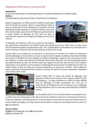 15
Dépistage du VIH et prise en charge des IST
Implantation
25 Centres d’Information et de Dépistage Anonyme et Gratuit (CIDAG) fixes et 5 CIDAG mobiles
Bailleurs
Fonds Mondial de Lutte contre le Sida, la Tuberculose et le Paludisme
Depuis l’inauguration en 1992 du premier CIDAG en partenariat
avec le ministère de la Santé, l’ALCS n’a cessé d’élargir l’offre de
prise en charge des IST et de dépistage de l’infection à VIH aux
populations les plus exposées au risque de l’infection à VIH. A ce
titre, l’ALCS compte aujourd’hui 25 CIDAG fixes opérationnels et
5 unités mobiles de dépistage du VIH, dont une pour la
réduction des risques chez les usagers de drogue à la section de
Tétouan.
Le dépistage de l’infection à VIH est un point de convergence
des programmes de prévention du VIH/sida auprès des populations-clés que l’ALCS mène. En effet, toute
offre de prévention génère une demande en test VIH. La disponibilité, l’accessibilité et la continuité de ce
service constitue un élément vital de toute politique de lutte contre le sida.
L’année 2014 a été marquée par le lancement, en accord avec le ministère de la Santé de l’expérience
pilote du dépistage communautaire au niveau de quatre sections (Agadir, Casablanca, Marrakech et Rabat)
pour évaluer la faisabilité de cette stratégie en matière de dépistage conduit par des intervenants terrain
non médecins. A travers cette démarche innovante, l’ALCS pourra diversifier son offre de dépistage auprès
des professionnelles du sexe, des hommes ayant des rapports sexuels avec des hommes et des migrants
subsahariens. Les conseillers communautaires en dépistage VIH exercent dans les CIDAG fixes de l’ALCS les
CIDAG mobiles et dans les locaux des structures partenaires en utilisant les mallettes. Cette expérience
pilote est destinée à être généralisées à toutes les sections de l’ALCS et à d’autres associations impliquées
dans le lutte contre le sida
Durant l’année 2014, le réseau des centres de dépistage s’est
également renforcé avec l’ouverture d’un nouveau CIDAG à la ville
de Casablanca.,. Le projet ambitionne en 2015 de réaliser 80.000
tests de dépistage et 6.000 consultations IST, ainsi que le
renforcement et l’élargissement de la couverture par le dépistage
VIH des populations clés au niveau des zones éloignées et difficiles
d’accès.
La consultation des IST est une activité offerte aux populations clés
au même titre que le dépistage du VIH. Elle se fait par les médecins formés par le ministère de la Santé sur
la base de l’approche syndromique des IST. Les consultations se font dans les locaux de l’ALCS et dans les
unités mobiles aménagées à cet effet. Durant l’année 2014, le nombre de consultations des IST a atteint 5
413 consultations.
2014 en chiffres
55.100 tests de dépistage, dont 501 tests positifs
5.413 consultations IST
 