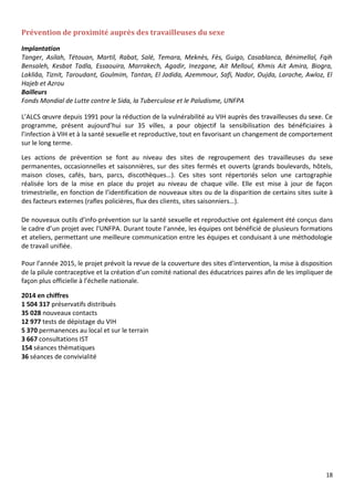 18
Prévention de proximité auprès des travailleuses du sexe
Implantation
Tanger, Asilah, Tétouan, Martil, Rabat, Salé, Temara, Meknès, Fès, Guigo, Casablanca, Bénimellal, Fqih
Bensaleh, Kesbat Tadla, Essaouira, Marrakech, Agadir, Inezgane, Ait Melloul, Khmis Ait Amira, Biogra,
Lakliâa, Tiznit, Taroudant, Goulmim, Tantan, El Jadida, Azemmour, Safi, Nador, Oujda, Larache, Awloz, El
Hajeb et Azrou
Bailleurs
Fonds Mondial de Lutte contre le Sida, la Tuberculose et le Paludisme, UNFPA
L’ALCS œuvre depuis 1991 pour la réduction de la vulnérabilité au VIH auprès des travailleuses du sexe. Ce
programme, présent aujourd’hui sur 35 villes, a pour objectif la sensibilisation des bénéficiaires à
l’infection à VIH et à la santé sexuelle et reproductive, tout en favorisant un changement de comportement
sur le long terme.
Les actions de prévention se font au niveau des sites de regroupement des travailleuses du sexe
permanentes, occasionnelles et saisonnières, sur des sites fermés et ouverts (grands boulevards, hôtels,
maison closes, cafés, bars, parcs, discothèques…). Ces sites sont répertoriés selon une cartographie
réalisée lors de la mise en place du projet au niveau de chaque ville. Elle est mise à jour de façon
trimestrielle, en fonction de l’identification de nouveaux sites ou de la disparition de certains sites suite à
des facteurs externes (rafles policières, flux des clients, sites saisonniers…).
De nouveaux outils d’info-prévention sur la santé sexuelle et reproductive ont également été conçus dans
le cadre d’un projet avec l’UNFPA. Durant toute l’année, les équipes ont bénéficié de plusieurs formations
et ateliers, permettant une meilleure communication entre les équipes et conduisant à une méthodologie
de travail unifiée.
Pour l’année 2015, le projet prévoit la revue de la couverture des sites d’intervention, la mise à disposition
de la pilule contraceptive et la création d’un comité national des éducatrices paires afin de les impliquer de
façon plus officielle à l’échelle nationale.
2014 en chiffres
1 504 317 préservatifs distribués
35 028 nouveaux contacts
12 977 tests de dépistage du VIH
5 370 permanences au local et sur le terrain
3 667 consultations IST
154 séances thématiques
36 séances de convivialité
 