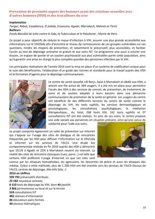 19
Prévention de proximité auprès des hommes ayant des relations sexuelles avec
d’autres hommes (HSH) et des travailleurs du sexe
Implantation
Tanger, Rabat, Casablanca, El Jadida, Essaouira, Agadir, Marrakech, Meknès et Tiznit
Bailleurs
Fonds Mondial de lutte contre le Sida, la Tuberculose et le Paludisme ; Mairie de Paris
Ce projet a pour objectifs de réduire le risque d'infection à VIH, assurer une plus grande accessibilité aux
informations sur le VIH/Sida afin d’accroitre le niveau de connaissances de ces groupes vulnérables sur ces
questions, rendre les moyens de prévention, et notamment le préservatif, plus accessibles, et faciliter
l'accès au test de dépistage anonyme et gratuit et aux soins IST. Ce programme vise aussi à assurer une
écoute, un espace de parole et un soutien psychosocial aux plus vulnérables parmi cette population, ainsi
qu’à garantir une prise en charge la plus complète possible des personnes infectées par le VIH.
Les principales réalisations de l’année 2014 sont la mise en place d’un système de codification unique pour
le suivi des bénéficiaires, l’élaboration d’un guide des normes et standards pour le travail auprès des HSH
et la formation d’agents pour le dépistage communautaire.
Le centre de santé sexuelle «Al Borj», basé à Marrakech et dédié aux HSH, a
atteint une file active de 344 usagers. Il a été mis en place pour permettre
l’accès des HSH à des services de conseil, de prévention, de traitement, de
soins et de soutien adaptés à leurs besoins dans une démarche
communautaire de promotion de la santé en général. Les usagers du centre
ont bénéficié de des différents services du centre de santé comme le
dépistage du VIH, les tests syphilis, les services dermatologiques et
proctologiques, les consultations psychologiques, la médiation
thérapeutique… Au total, 268 tests VIH, 162 tests syphilis et 27
consultations IST ont été réalisés. En plus de ces soins, le centre propose
une aide sociale aux personnes en situation précaire, ainsi qu’une caisse de
solidarité pour l’aide aux soins.
Le projet comporte également un volet de prévention sur Internet
qui s’appuie sur l’usage des sites de dialogue et de rencontres
fréquentés par les HSH pour diffuser l’information sur le VIH/sida
et informer sur les services de l’ALCS. Une étude bio
comportementale réalisée en fin 2010 auprès des HSH a démontré
que 19,5% à Agadir et 22% à Marrakech nouent via internet. La
réalité des sites de rencontre classiques (rues, parcs…) est telle que
certains HSH préfèrent l’usage d’internet vu que ces sites sont
connus par les attaques homophobes, les agressions, les descentes de police et aussi les attaques des
médias. Grâce à cette méthode, plus de 1 200 HSH ont été orientés vers les services de l’ALCS (locaux de
l’ALCS, centres de dépistage, Allo Info Sida…).
2014 en chiffres
599 793 préservatifs distribués
22 182 nouveaux contacts
8 133 tests de dépistage du VIH, dont 45 positifs
3 966 permanences au local et sur le terrain
524 consultations IST
482 séances d’information
86 éducateurs pairs formés
49 séances thématiques
 