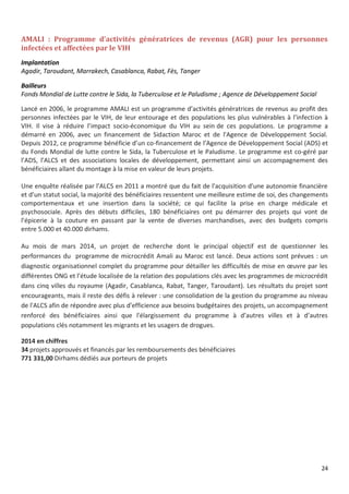 24
AMALI : Programme d’activités génératrices de revenus (AGR) pour les personnes
infectées et affectées par le VIH
Implantation
Agadir, Taroudant, Marrakech, Casablanca, Rabat, Fès, Tanger
Bailleurs
Fonds Mondial de Lutte contre le Sida, la Tuberculose et le Paludisme ; Agence de Développement Social
Lancé en 2006, le programme AMALI est un programme d’activités génératrices de revenus au profit des
personnes infectées par le VIH, de leur entourage et des populations les plus vulnérables à l’infection à
VIH. Il vise à réduire l’impact socio-économique du VIH au sein de ces populations. Le programme a
démarré en 2006, avec un financement de Sidaction Maroc et de l'Agence de Développement Social.
Depuis 2012, ce programme bénéficie d’un co-financement de l’Agence de Développement Social (ADS) et
du Fonds Mondial de lutte contre le Sida, la Tuberculose et le Paludisme. Le programme est co-géré par
l’ADS, l’ALCS et des associations locales de développement, permettant ainsi un accompagnement des
bénéficiaires allant du montage à la mise en valeur de leurs projets.
Une enquête réalisée par l’ALCS en 2011 a montré que du fait de l'acquisition d'une autonomie financière
et d’un statut social, la majorité des bénéficiaires ressentent une meilleure estime de soi, des changements
comportementaux et une insertion dans la société; ce qui facilite la prise en charge médicale et
psychosociale. Après des débuts difficiles, 180 bénéficiaires ont pu démarrer des projets qui vont de
l’épicerie à la couture en passant par la vente de diverses marchandises, avec des budgets compris
entre 5.000 et 40.000 dirhams.
Au mois de mars 2014, un projet de recherche dont le principal objectif est de questionner les
performances du programme de microcrédit Amali au Maroc est lancé. Deux actions sont prévues : un
diagnostic organisationnel complet du programme pour détailler les difficultés de mise en œuvre par les
différentes ONG et l’étude localisée de la relation des populations clés avec les programmes de microcrédit
dans cinq villes du royaume (Agadir, Casablanca, Rabat, Tanger, Taroudant). Les résultats du projet sont
encourageants, mais il reste des défis à relever : une consolidation de la gestion du programme au niveau
de l'ALCS afin de répondre avec plus d'efficience aux besoins budgétaires des projets, un accompagnement
renforcé des bénéficiaires ainsi que l'élargissement du programme à d’autres villes et à d’autres
populations clés notamment les migrants et les usagers de drogues.
2014 en chiffres
34 projets approuvés et financés par les remboursements des bénéficiaires
771 331,00 Dirhams dédiés aux porteurs de projets
 