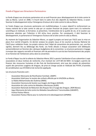 25
Fonds d’Appui aux Structures Partenaires
Le fonds d’appui aux structures partenaires est un outil financier pour développement de la lutte contre le
sida au Maroc. Lancé en 2008, il s’inscrit dans le cadre d’un des objectifs du Sidaction Maroc, à savoir
favoriser le développement et/ou l’émergence d’acteurs de la lutte contre le sida au Maroc.
Le Fonds d’appui aux structures partenaires est multithématique. Il a pour objectif le renforcement au
niveau national de la lutte contre le sida par un soutien financier de projets ayant trait à la recherche
scientifique et médicale, la formation, la prévention, l’amélioration de la qualité de vie, et le soutien aux
personnes atteintes par l’infection à VIH et/ou leurs proches. Par conséquent, il doit favoriser le
développement, le partenariat et l’émergence d’acteurs de la lutte contre le sida au Maroc.
Au moment de l’organisation du Sidaction Maroc, un appel à projets est lancé par l’ALCS avec la mise en
place d’un comité d’experts. Ce dernier analyse les projets reçus et les soumet au Bureau National de
l’ALCS pour validation finale. Les projets retenus font l’objet de conventions de partenariats, qui, une fois
signées, donnent lieu au déblocage des fonds. Les fonds alloués à chaque association sont débloqués
semestriellement en fonction des rubriques budgétaires de la convention. La structure partenaire s’engage
à envoyer des rapports narratifs et financiers afin de permettre le suivi du bon fonctionnement des projets
et en fonction de l’échéancier prévu dans la convention.
Le Fonds d’Appui issu de la collecte du Sidaction Maroc 2012 a permis l’attribution d’une subvention à sept
associations et deux instituts de recherche, d’un montant de 1.677.407,36 MDH. Ce budget a permis de
financer des ressources humaines et des frais de fonctionnement, ainsi que des projets de prévention
auprès des personnes usagères de drogues, de prise en charge sociale et médicale des PVVIH, d’activités
de sensibilisation aux IST/SIDA et de recherche appliquée.
Les structures financées sont :
- Association Marocaine de Planification Familiale. (AMPF)
- Association Soleil pour le soutien des enfants affectés par le VIH/SIDA au Maroc.
- La Rabita Mohammedia des Oulémas (RMO).
- Association Hasnouna de Soutien aux Usagers de Drogue (AHSUD).
- Association de Lutte contre les Maladies infectieuses (ALMI).
- Association Nationale de Réduction des Risques liés à l’usage des Drogues. (RDR Maroc).
- Ligue Marocaine de lutte contre les Maladies Sexuellement Transmissibles (LMLMST).
- Institut Pasteur Maroc.
- Association Pasteur Maroc pour la recherche et le développement (APMRD)
 