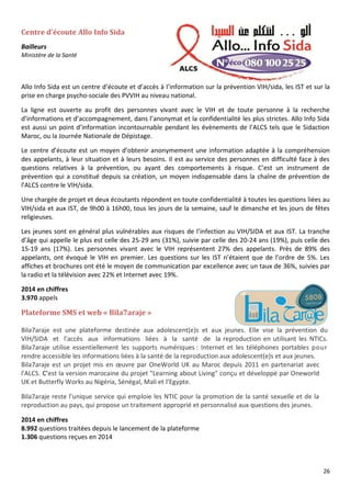 26
Centre d’écoute Allo Info Sida
Bailleurs
Ministère de la Santé
Allo Info Sida est un centre d’écoute et d’accès à l’information sur la prévention VIH/sida, les IST et sur la
prise en charge psycho-sociale des PVVIH au niveau national.
La ligne est ouverte au profit des personnes vivant avec le VIH et de toute personne à la recherche
d’informations et d’accompagnement, dans l’anonymat et la confidentialité les plus strictes. Allo Info Sida
est aussi un point d’information incontournable pendant les évènements de l’ALCS tels que le Sidaction
Maroc, ou la Journée Nationale de Dépistage.
Le centre d’écoute est un moyen d’obtenir anonymement une information adaptée à la compréhension
des appelants, à leur situation et à leurs besoins. Il est au service des personnes en difficulté face à des
questions relatives à la prévention, ou ayant des comportements à risque. C’est un instrument de
prévention qui a constitué depuis sa création, un moyen indispensable dans la chaîne de prévention de
l’ALCS contre le VIH/sida.
Une chargée de projet et deux écoutants répondent en toute confidentialité à toutes les questions liées au
VIH/sida et aux IST, de 9h00 à 16h00, tous les jours de la semaine, sauf le dimanche et les jours de fêtes
religieuses.
Les jeunes sont en général plus vulnérables aux risques de l’infection au VIH/SIDA et aux IST. La tranche
d’âge qui appelle le plus est celle des 25-29 ans (31%), suivie par celle des 20-24 ans (19%), puis celle des
15-19 ans (17%). Les personnes vivant avec le VIH représentent 27% des appelants. Près de 89% des
appelants, ont évoqué le VIH en premier. Les questions sur les IST n’étaient que de l’ordre de 5%. Les
affiches et brochures ont été le moyen de communication par excellence avec un taux de 36%, suivies par
la radio et la télévision avec 22% et Internet avec 19%.
2014 en chiffres
3.970 appels
Plateforme SMS et web « Bila7araje »
Bila7araje est une plateforme destinée aux adolescent(e)s et aux jeunes. Elle vise la prévention du
VIH/SIDA et l'accès aux informations liées à la santé de la reproduction en utilisant les NTICs.
Bila7araje utilise essentiellement les supports numériques : Internet et les téléphones portables pour
rendre accessible les informations liées à la santé de la reproduction aux adolescent(e)s et aux jeunes.
Bila7araje est un projet mis en œuvre par OneWorld UK au Maroc depuis 2011 en partenariat avec
l'ALCS. C’est la version marocaine du projet "Learning about Living" conçu et développé par Oneworld
UK et Butterfly Works au Nigéria, Sénégal, Mali et l’Egypte.
Bila7araje reste l’unique service qui emploie les NTIC pour la promotion de la santé sexuelle et de la
reproduction au pays, qui propose un traitement approprié et personnalisé aux questions des jeunes.
2014 en chiffres
8.992 questions traitées depuis le lancement de la plateforme
1.306 questions reçues en 2014
 