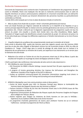 27
Recherche Communautaire
Consciente de l’importance de la recherche dans l’implantation et l’amélioration des programmes de lutte
contre le VIH/SIDA, l’ALCS s’est impliquée très tôt dans la recherche communautaire dans le cadre de
laquelle chercheurs et acteurs communautaires collaborent et s’inscrivent ensemble dans une démarche
scientifique axée sur les besoins qui émanent directement des personnes touchées ou particulièrement
vulnérables au VIH/sida.
L’année 2014 a été marquée par la mise en place de plusieurs études et recherche :
 Mise en place d’une étude liée au projet « Amali » d’activités génératrices de revenue.
C’est une étude financée par l’Agence nationale de recherche sur le Sida/VIH et les hépatites et qui a
comme principal objectif d’étudier la relation entre les activités génératrices de revenus et les PVVIH ou les
populations clés. L’étude a démarré par le diagnostic organisationnel du programme auprès de tous les
acteurs du projet. Une enquête a ensuite était menée dans cinq villes (Casablanca, Rabat, Agadir,
Taroudant et Tanger) auprès des bénéficiaires actuels et potentiels du projet. Un séminaire est prévu à la
fin de cette étude pour échanger les différentes expériences à l’échelle internationale sur la micro finance
et le VIH.
 Enquête intégrée de surveillance bio-comportementale menée par le ministère de la Santé.
Cette année la deuxième IBSS auprès des hommes ayant des rapports sexuels avec des hommes (HSH)
aura lieu en plus des villes d’Agadir et Marrakech incluses lors de la première étude en 2010, les villes de
Casablanca et Tanger. L’ALCS siège dans le comité de pilotage de cette étude tout en mettant à la
disposition de ses partenaires au ministère de la santé, son expertise et ses intervenants sur le terrain pour
la réalisation de cette étude.
 Rédaction d’un article sur l’estime de soi chez les personnes vivant avec le VIH au Maroc à partir des
résultats de l’enquête sur le partage du statut sérologique achevée en 2013.
L’ALCS a participé à des conférences internationales de lutte contre le sida notamment à :
 IAS à Melbourne, avec trois posters :
o HIV Prevention for MSM in Muslim Settings: Lessons learned from 20 years experience of ALCS in
Morocco"
o A program of Income generating Activities Can Improve the Self-esteem and Strengthen the
Adherence: Example of the Program of the ALCS in Morocco
o Scaling up combined community-based HIV prevention interventions targeting truck drivers in
Morocco: effectiveness on HIV Testing and Counseling and sexual behaviors
 AFRAVIH à Montpellier avec trois communications orales et deux posters :
o Centre de Santé Sexuelle pour HSH: Un Nouveau Concept pour Réduire la Vulnérabilité des
Hommes Ayant des Rapports Sexuels avec des Hommes au Maroc"
o Facteurs Associés à l'Estime de Soi chez des Personnes Vivant avec le VIH (PVVIH) Issues de Files
Actives Associatives au Maroc"
o Programme Communautaire de Réduction des Risques auprès des Personnes Usagères de Drogues
dans la Région de Tétouan, Maroc
o Actions Urgentes pour Stopper les Violations de Droits Humains en Lien avec le VIH/Sida :
Expérience d'une Coalition d'ONG Sida et des Droits Humains"
o Un programme d’activités génératrices de revenu peut améliorer l’estime de soi et renforcer
l’adhérence : exemple du programme de l’ALCS au Maroc
 