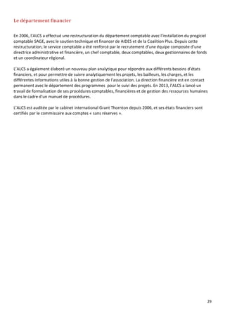 29
Le département financier
En 2006, l’ALCS a effectué une restructuration du département comptable avec l’installation du progiciel
comptable SAGE, avec le soutien technique et financer de AIDES et de la Coalition Plus. Depuis cette
restructuration, le service comptable a été renforcé par le recrutement d’une équipe composée d’une
directrice administrative et financière, un chef comptable, deux comptables, deux gestionnaires de fonds
et un coordinateur régional.
L’ALCS a également élaboré un nouveau plan analytique pour répondre aux différents besoins d’états
financiers, et pour permettre de suivre analytiquement les projets, les bailleurs, les charges, et les
différentes informations utiles à la bonne gestion de l’association. La direction financière est en contact
permanent avec le département des programmes pour le suivi des projets. En 2013, l’ALCS a lancé un
travail de formalisation de ses procédures comptables, financières et de gestion des ressources humaines
dans le cadre d’un manuel de procédures.
L’ALCS est auditée par le cabinet international Grant Thornton depuis 2006, et ses états financiers sont
certifiés par le commissaire aux comptes « sans réserves ».
 