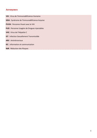3
Acronymes
VIH : Virus de l’Immunodéficience Humaine
SIDA : Syndrome de l’Immunodéficience Acquise
PVVIH : Personne Vivant avec le VIH
PUD : Personne Usagère de Drogues injectables
VHC : Virus de l’Hépatite C
IST : Infection Sexuellement Transmissible
ARV : Antirétroviraux
IEC : information et communication
RdR : Réduction des Risques
 