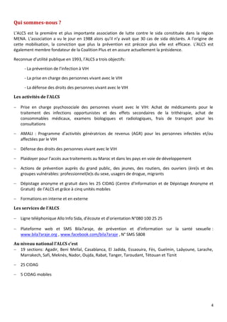4
Qui sommes-nous ?
L’ALCS est la première et plus importante association de lutte contre le sida constituée dans la région
MENA. L’association a vu le jour en 1988 alors qu’il n’y avait que 30 cas de sida déclarés. A l’origine de
cette mobilisation, la conviction que plus la prévention est précoce plus elle est efficace. L’ALCS est
également membre fondateur de la Coalition Plus et en assure actuellement la présidence.
Reconnue d’utilité publique en 1993, l’ALCS a trois objectifs:
- La prévention de l’infection à VIH
- La prise en charge des personnes vivant avec le VIH
- La défense des droits des personnes vivant avec le VIH
Les activités de l’ALCS
 Prise en charge psychosociale des personnes vivant avec le VIH: Achat de médicaments pour le
traitement des infections opportunistes et des effets secondaires de la trithérapie, achat de
consommables médicaux, examens biologiques et radiologiques, frais de transport pour les
consultations
 AMALI : Programme d’activités génératrices de revenus (AGR) pour les personnes infectées et/ou
affectées par le VIH
 Défense des droits des personnes vivant avec le VIH
 Plaidoyer pour l’accès aux traitements au Maroc et dans les pays en voie de développement
 Actions de prévention auprès du grand public, des jeunes, des routiers, des ouvriers (ère)s et des
groupes vulnérables: professionnel(le)s du sexe, usagers de drogue, migrants
 Dépistage anonyme et gratuit dans les 25 CIDAG (Centre d’Information et de Dépistage Anonyme et
Gratuit) de l’ALCS et grâce à cinq unités mobiles
 Formations en interne et en externe
Les services de l’ALCS
 Ligne téléphonique Allo Info Sida, d’écoute et d’orientation N°080 100 25 25
 Plateforme web et SMS Bila7araje, de prévention et d’information sur la santé sexuelle :
www.bila7araje.org , www.facebook.com/bila7araje , N° SMS 5808
Au niveau national l’ALCS c’est
 19 sections: Agadir, Beni Mellal, Casablanca, El Jadida, Essaouira, Fès, Guelmin, Laâyoune, Larache,
Marrakech, Safi, Meknès, Nador, Oujda, Rabat, Tanger, Taroudant, Tétouan et Tiznit
 25 CIDAG
 5 CIDAG mobiles
 