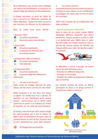 Fédération des Centres Sociaux et Socioculturels de Seine-et-Marne
de la fédération, pour animer avec le délégué
une séance de sensibilisation au processus du
pouvoir d’agir des habitants et des collectivités.
A chaque rencontre, un point de l’ordre du
jour a concerné les différentes actualités de
notre fédération. L’après-midi était consacré à
des moments de réflexion ou de production.
Dans ce cadre nous avons abordé :
20 janvier 2015 :
13 centres représentés
Discussion autour des attentats
18 juin 2015 :
18 centres représentés
La question du bénévole dans
nos centres sociaux
28 septembre 2015 en matinée :
22 centres représentés
Infos fédérales
15 décembre 2015 :
16 centres représentés
Le pouvoir d’agir des habitants et
collectivités
2. Les retours de l’accueil
Cette année les chargés d’accueil de notre
réseau ont été réunis une fois en mars 2015.
Cette rencontre a eu lieu dans nos locaux
à Lognes. Ce rendez-vous leur a permis de
travailler sur une thématique qu’ils avaient
choisie : communiquer sur le centre social
(comment en parler à un habitant qui arrive)
et travailler sur les outils de communication.
Ce temps a été animé par notre ancien chargé
de communication qui a pris le temps de
définir avec les participants de quels outils ils
auraient besoin au sein de leur structure tout
en leur présentant les outils déjà existants.
19 Chargés d’accueil présents.
3. Les projets vacances
Lesprojetsvacancesdanslescentressociaux,ce
n’est pas nouveau. Depuis six ans, la fédération
accompagne son réseau dans la mise en place
de ces projets.
2015 a été marquée par la multiplication des
aides au départ.
- Appel à participation ANCV/FCSF :
Dans le cadre de son action sociale, l’ANCV
développe différents dispositifs avec divers
partenaires. Depuis plusieurs années la FCSF
a un partenariat avec l’ANCV dans le cadre
des APV (Aides aux Projets Vacances). Celui-ci
permet aux centres sociaux de solliciter des
chèques ANCV pour aider des familles à partir
en vacances.
La fédération a animé 5 groupes de travail
autour de cette thématique pour :
- Présenter les différents dispositifs,
- Echanger sur les projets,
- Travailler les modes de préparation collective
avec les familles.
Les Centres Sociaux de Seine et Marne
participent en force à ce projet comme le
montrent les chiffres ci-dessous :
 