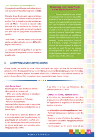 Rapport d’activité 2015
13
- Tous en vacances en Seine et Marne :
Cetteopérationaétélancéeparledépartement
suite à un premier travail de diagnostic en 2011.
A la suite de ce dernier, des expérimentations
autourdedépartsenSeineetMarneavaientété
lancées. Pour la deuxième année consécutive,
Seine et Marne Tourisme a relancé cette
opération afin de permettre aux familles qui
ne partent pas de partir une semaine près de
chez elles avec un programme d’activités très
complet.
Cette année, 11 centres sociaux ont participé
à cette opération, ce qui a permis à 19 familles
de partir en vacances.
Les retours ont été très positifs et ont permis
à ces familles de se projeter pour un départ un
peu plus loin.
A ce titre, il a reçu les félicitations des
administrateurs de la CAF77.
Champs sur Marne / 2 centres sociaux
A l’occasion du renouvellement des deux
projets,lesdeuxréférentsfamillesenformation
ont approfondi le diagnostic de territoire sur
les deux structures.
Les orientations pour Georges Brassens sont :
- Renforcer et développer les liens au sein des
familles,
- Renforcer la prise d’initiative des habitants,
- Favoriser les rencontres intergénérationnelles
et interculturelles,
- Communiquer sur le centre social et ses
Brie Comte Robert
Les axes pour les trois prochaines années :
- Promouvoir le centre social,
- Offrir une écoute attentive et structurer
des réponses collectives,
- Susciter la rencontre et l’échange,
- Valoriser la citoyenneté,
- Valoriser la fonction parentale et poursuivre
le travail de partenariat initié et animé par le
centre social.
Il est à signaler au crédit du directeur, une
commission délocalisée de présentation du
projet tout à fait particulière. En effet, celle-
ci s’est déroulée en marchant dans les locaux
du centre social avec une animation dans
chaque pièce du centre.
C. ACCOMPAGNEMENTDESCENTRESSOCIAUX
Chaque année, une partie de notre réseau renouvelle ses projets sociaux. Ce renouvellement
constant permet de se questionner sur son territoire, et les demandes d’accompagnement formulées
à la fédération sont très diverses. Pour cette année 2015, la fédération a suivi dans ce processus 13
centres de son réseau. Voici en quelques lignes les orientations de chaque centre :
Témoignage centre social Nangis
sur les départs en vacances :
« Le centre social Nangis Lude propose
un accompagnement aux vacances depuis 2011,
enpartenariataveclaCAFetquelquespartenaires
locaux. Le projet vacances est très important pour
nous car il nous permet de toucher des familles
isolées qui n’auraient pas poussé notre porte sans
ce projet. Au cours de ce projet qui alterne temps
de travail individuels et collectifs, elles tissent de
nouveaux liens, s’intéressent aux possibilités du
territoire, elles prennent confiance en elles, se
surpassent ; certains reprennent un rythme de
vie et de travail... Ce projet permet également
d’aborder des notions de gestion de budget, de
parentalité, de projet. Au cours du processus
d’accompagnement et après ce dernier, les
familless’investissentdansdenombreusesactions
ducentresocialentantquebénévoles.»
 