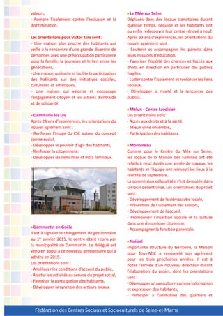 Fédération des Centres Sociaux et Socioculturels de Seine-et-Marne
valeurs,
- Rompre l’isolement contre l’exclusion et la
discrimination.
Les orientations pour Victor Jara sont :
- Une maison plus proche des habitants qui
veille à la rencontre d’une grande diversité de
personnes avec une préoccupation particulière
pour la famille, la jeunesse et le lien entre les
générations,
-Unemaisonquiinciteetfacilitelaparticipation
des habitants sur des initiatives sociales,
culturelles et artistiques,
- Une maison qui valorise et encourage
l’engagement citoyen et les actions d’entraide
et de solidarité.
Dammarie les Lys
Après 28 ans d’expériences, les orientations du
nouvel agrément sont :
- Renforcer l’image du CSE autour du concept
centre social,
- Développer le pouvoir d’agir des habitants,
- Renforcer la citoyenneté,
- Développer les liens inter et intra familiaux.
Dammartin en Goële
Il est à signaler le changement de gestionnaire
au 1er
janvier 2015, le centre étant repris par
la municipalité de Dammartin. Le délégué est
venu en appui à ce nouveau gestionnaire qui a
adhéré en 2015.
Les orientations sont :
- Améliorer les conditions d’accueil du public,
- Ajuster les activités au service du projet social,
- Favoriser la participation des habitants,
- Développer la synergie des acteurs locaux.
Le Mée sur Seine
Déplacés dans des locaux transitoires durant
quelque temps, l’équipe et les habitants ont
pu enfin redécouvrir leur centre rénové à neuf.
Après 33 ans d’expériences, les orientations du
nouvel agrément sont :
- Soutenir et accompagner les parents dans
leurs missions d’éducation,
- Favoriser l’égalité des chances et l’accès aux
droits en direction en particulier des publics
fragiles,
- Lutter contre l’isolement et renforcer les liens
sociaux,
- Développer la mixité et la rencontre des
publics.
Melun - Centre Lavoisier
Les orientations sont :
- Accès aux droits et à la santé,
- Mieux vivre ensemble,
- Participation des habitants.
Montereau
Comme pour le Centre du Mée sur Seine,
les locaux de la Maison des Familles ont été
refaits à neuf. Après une année de travaux, les
habitants et l’équipe ont réinvesti les lieux à la
rentrée de septembre.
La commission délocalisée s’est déroulée dans
un local décentralisé. Les orientations du projet
sont :
- Développement de la démocratie locale,
- Prévention de l’isolement des seniors,
- Développement de l’accueil,
- Promouvoir l’insertion sociale et la culture
dans une dynamique citoyenne,
- Accompagner la fonction parentale.
Noisiel
Importante structure du territoire, la Maison
pour Tous-MJC a renouvelé son agrément
pour les trois prochaines années. Il est à
noter l’arrivée d’un nouveau directeur durant
l’élaboration du projet, dont les orientations
sont :
-Développerunaxeculturelcommevalorisation
et expression des habitants,
- Participer à l’animation des quartiers et
 