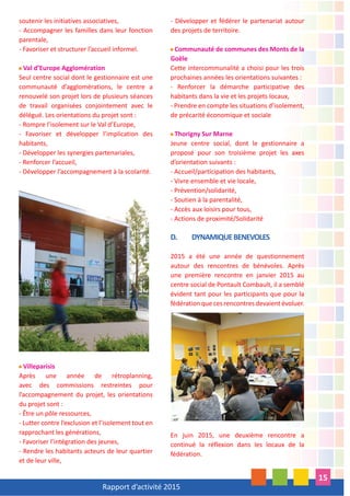 Rapport d’activité 2015
15
soutenir les initiatives associatives,
- Accompagner les familles dans leur fonction
parentale,
- Favoriser et structurer l’accueil informel.
Val d’Europe Agglomération
Seul centre social dont le gestionnaire est une
communauté d’agglomérations, le centre a
renouvelé son projet lors de plusieurs séances
de travail organisées conjointement avec le
délégué. Les orientations du projet sont :
- Rompre l’isolement sur le Val d’Europe,
- Favoriser et développer l’implication des
habitants,
- Développer les synergies partenariales,
- Renforcer l’accueil,
- Développer l’accompagnement à la scolarité.
Villeparisis
Après une année de rétroplanning,
avec des commissions restreintes pour
l’accompagnement du projet, les orientations
du projet sont :
- Être un pôle ressources,
- Lutter contre l’exclusion et l’isolement tout en
rapprochant les générations,
- Favoriser l’intégration des jeunes,
- Rendre les habitants acteurs de leur quartier
et de leur ville,
- Développer et fédérer le partenariat autour
des projets de territoire.
Communauté de communes des Monts de la
Goële
Cette intercommunalité a choisi pour les trois
prochaines années les orientations suivantes :
- Renforcer la démarche participative des
habitants dans la vie et les projets locaux,
- Prendre en compte les situations d’isolement,
de précarité économique et sociale
Thorigny Sur Marne
Jeune centre social, dont le gestionnaire a
proposé pour son troisième projet les axes
d’orientation suivants :
- Accueil/participation des habitants,
- Vivre ensemble et vie locale,
- Prévention/solidarité,
- Soutien à la parentalité,
- Accès aux loisirs pour tous,
- Actions de proximité/Solidarité
D. DYNAMIQUEBENEVOLES
2015 a été une année de questionnement
autour des rencontres de bénévoles. Après
une première rencontre en janvier 2015 au
centre social de Pontault Combault, il a semblé
évident tant pour les participants que pour la
fédération que ces rencontres devaient évoluer.
En juin 2015, une deuxième rencontre a
continué la réflexion dans les locaux de la
fédération.
 