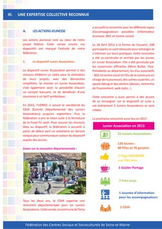 Fédération des Centres Sociaux et Socioculturels de Seine-et-Marne
A. LESACTIONSJEUNESSE
Les actions jeunesse sont au cœur de notre
projet fédéral. Cette année encore ces
dispositifs ont marqué l’activité de notre
fédération.
1. Le dispositif Junior Association
Le dispositif Junior Association permet à des
mineurs d’obtenir un cadre pour la réalisation
de leurs projets, avec des démarches
simplifiées. Se monter en Junior Association,
c’est également avoir la possibilité d’ouvrir
un compte bancaire, et de bénéficier d’une
assurance à un tarif symbolique.
En 2015, l’UDMJC a assuré le secrétariat du
CDJA (Comité Départemental des Juniors
Associations) jusqu’en septembre. Puis la
Fédération a pris le relais suite à la fermeture
de la Focel fin août. Pour assurer les missions
liées au dispositif, la fédération a accueilli à
partir de début avril un volontaire en Service
civique pour communiquer autour du dispositif
auprès des jeunes.
Zoom sur la rencontre départementale :
Tous les deux ans, le CDJA organise une
rencontre départementale pour les Juniors
Associations.Cetteannée,lacommunedeTorcy
a accueilli la rencontre avec les différents types
d’accompagnateurs possibles (Informateur
Jeunesse, MJC et Centre social).
Le 18 Avril 2015 à la Ferme du Couvent, 108
participants se sont retrouvés pour échanger et
s’informer sur leurs pratiques. Cette rencontre
a été co-construite et animée par les jeunes
en Junior Association. Elle a été ponctuée par
les ouvertures officielles (Mme Bullot, Vice-
Présidente au département, les élus associatifs
- MJC et centre social et l’élu de la commune en
charge de la jeunesse), des scènes ouvertes, un
speed dating et des ateliers (danses, recherche
de financement, web radio…)
Cette rencontre a aussi permis à des jeunes
de se renseigner sur le dispositif, et suite à
cet évènement 3 Juniors Associations se sont
créées.
La prochaine rencontre aura lieu en 2017.
III. UNE EXPERTISE COLLECTIVE RECONNUE
Junior Associa!on en 2015
32 Juniors Associations
124 Jeunes :
48 filles et 76 garçons
1 Page FACEBOOK
avec 500 j’aime
1 Goûter Partage
7 Prés-Jurys
1 Journée d’information
pour les accompagnateurs
2 CDJA
 