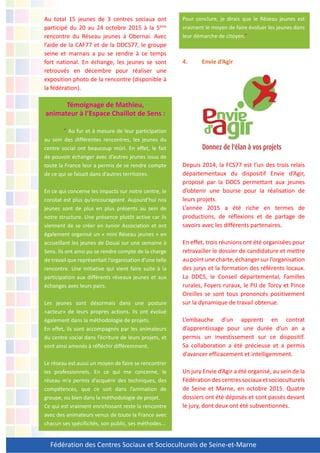 Fédération des Centres Sociaux et Socioculturels de Seine-et-Marne
Au total 15 jeunes de 3 centres sociaux ont
participé du 20 au 24 octobre 2015 à la 5ème
rencontre du Réseau jeunes à Obernai. Avec
l’aide de la CAF77 et de la DDCS77, le groupe
seine et marnais a pu se rendre à ce temps
fort national. En échange, les jeunes se sont
retrouvés en décembre pour réaliser une
exposition photo de la rencontre (disponible à
la fédération).
Témoignage de Mathieu,
animateur à l’Espace Chaillot de Sens :
“ Au fur et à mesure de leur participation
au sein des différentes rencontres, les jeunes du
centre social ont beaucoup mûri. En effet, le fait
de pouvoir échanger avec d’autres jeunes issus de
toute la France leur a permis de se rendre compte
de ce qui se faisait dans d’autres territoires.
En ce qui concerne les impacts sur notre centre, le
constat est plus qu’encourageant. Aujourd’hui nos
jeunes sont de plus en plus présents au sein de
notre structure. Une présence plutôt active car ils
viennent de se créer en Junior Association et ont
également organisé un « mini Réseau jeunes » en
accueillant les jeunes de Douai sur une semaine à
Sens. Ils ont ainsi pu se rendre compte de la charge
de travail que représentait l’organisation d’une telle
rencontre. Une initiative qui vient faire suite à la
participation aux différents réseaux jeunes et aux
échanges avec leurs pairs.
Les jeunes sont désormais dans une posture
«acteur» de leurs propres actions. Ils ont évolué
également dans la méthodologie de projets.
En effet, ils sont accompagnés par les animateurs
du centre social dans l’écriture de leurs projets, et
sont ainsi amenés à réfléchir différemment.
Le réseau est aussi un moyen de faire se rencontrer
les professionnels. En ce qui me concerne, le
réseau m’a permis d’acquérir des techniques, des
compétences, que ce soit dans l’animation de
groupe, ou bien dans la méthodologie de projet.
Ce qui est vraiment enrichissant reste la rencontre
avec des animateurs venus de toute la France avec
chacun ses spécificités, son public, ses méthodes…
Pour conclure, je dirais que le Réseau jeunes est
vraiment le moyen de faire évoluer les jeunes dans
leur démarche de citoyen.”
4. Envie d’Agir
Depuis 2014, la FCS77 est l’un des trois relais
départementaux du dispositif Envie d’Agir,
proposé par la DDCS permettant aux jeunes
d’obtenir une bourse pour la réalisation de
leurs projets.
L’année 2015 a été riche en termes de
productions, de réflexions et de partage de
savoirs avec les différents partenaires.
En effet, trois réunions ont été organisées pour
retravailler le dossier de candidature et mettre
au point une charte, échanger sur l’organisation
des jurys et la formation des référents locaux.
La DDCS, le Conseil départemental, Familles
rurales, Foyers ruraux, le PIJ de Torcy et Pince
Oreilles se sont tous prononcés positivement
sur la dynamique de travail obtenue.
L’embauche d’un apprenti en contrat
d’apprentissage pour une durée d’un an a
permis un investissement sur ce dispositif.
Sa collaboration a été précieuse et a permis
d’avancer efficacement et intelligemment.
Un jury Envie d’Agir a été organisé, au sein de la
Fédérationdescentressociauxetsocioculturels
de Seine et Marne, en octobre 2015. Quatre
dossiers ont été déposés et sont passés devant
le jury, dont deux ont été subventionnés.
 